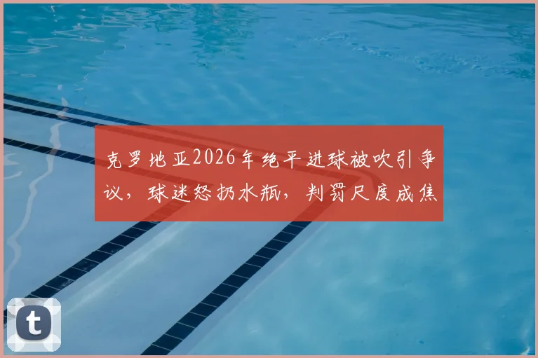 克罗地亚2026年绝平进球被吹引争议，球迷怒扔水瓶，判罚尺度成焦点