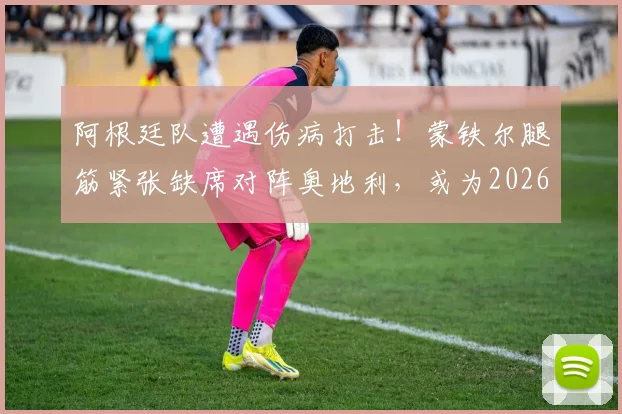 阿根廷队遭遇伤病打击！蒙铁尔腿筋紧张缺席对阵奥地利，或为2026世界杯淘汰赛蓄力