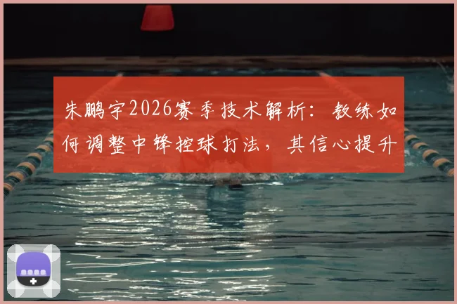 朱鹏宇2026赛季技术解析：教练如何调整中锋控球打法，其信心提升的三大关键因素