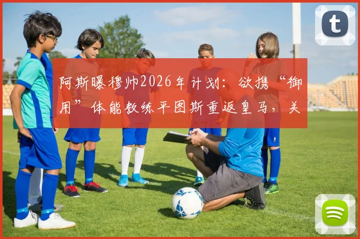 阿斯曝穆帅2026年计划：欲携“御用”体能教练平图斯重返皇马，关键细节已近达成