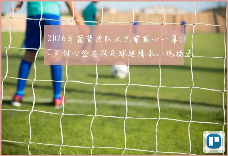 2026年葡萄牙队大巴前暖心一幕：C罗耐心签名满足球迷请求，现场亲历者讲述真实体验与高清瞬间