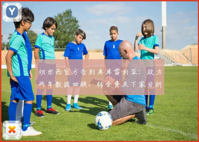 切尔西官方告别库库雷利亚：效力两年数据回顾，转会费及下家分析，左后卫位置未来引援预测