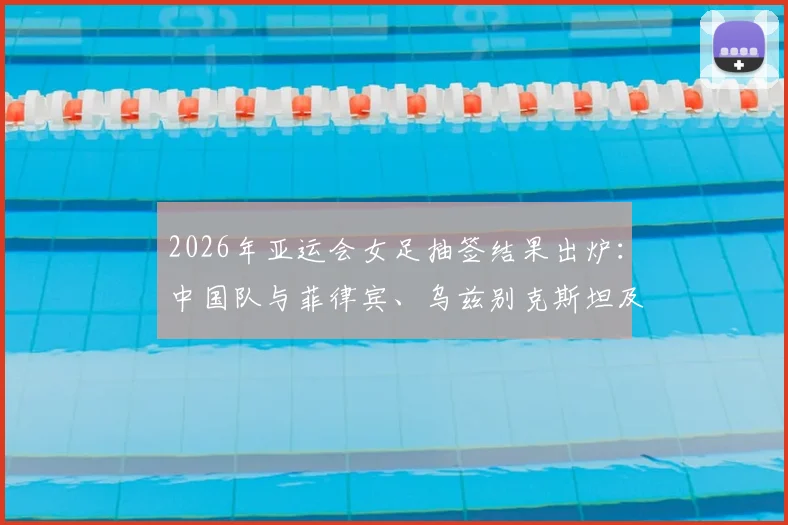 2026年亚运会女足抽签结果出炉:中国队与菲律宾、乌兹别克斯坦及中国香港同组,赛程分析与看点前瞻