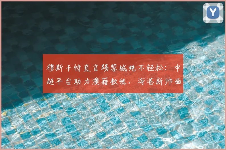 穆斯卡特直言踢蓉城绝不轻松：中超平台助力澳籍教练，海港新帅面临首个硬仗考验