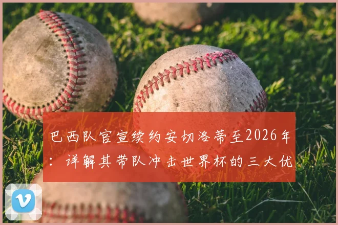 巴西队官宣续约安切洛蒂至2026年：详解其带队冲击世界杯的三大优势与全新挑战