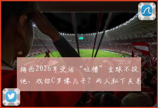 梅西2026年受访“吐槽”金球不投他，戏称C罗像儿子？两人私下关系与金球竞争深度解析