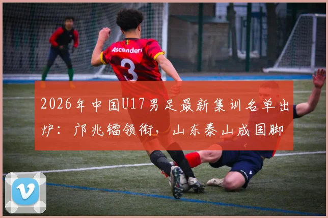 2026年中国U17男足最新集训名单出炉：邝兆镭领衔，山东泰山成国脚大户，7名新星入选引关注