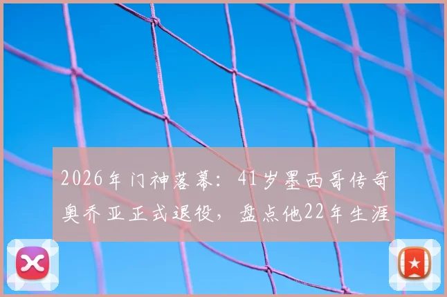 2026年门神落幕：41岁墨西哥传奇奥乔亚正式退役，盘点他22年生涯效力球队与经典扑救