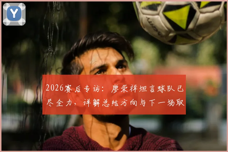 2026赛后专访：廖荣祥坦言球队已尽全力，详解总结方向与下一场取胜关键