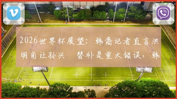 2026世界杯展望：韩裔记者直言洪明甫让孙兴慜替补是重大错误，韩国队战术引质疑