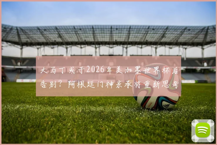 大马丁或于2026年美加墨世界杯后告别？阿根廷门神亲承将重新思考国家队未来，球迷热议其去留