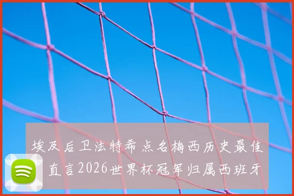 埃及后卫法特希点名梅西历史最佳，直言2026世界杯冠军归属西班牙
