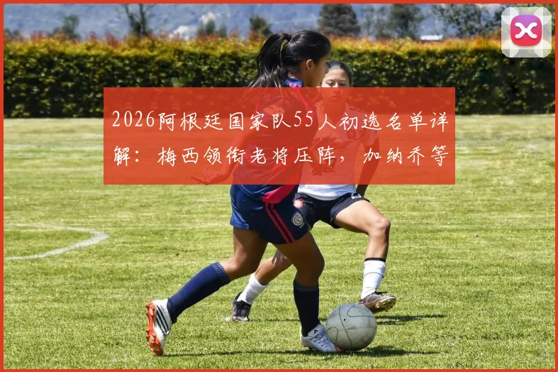 2026阿根廷国家队55人初选名单详解：梅西领衔老将压阵，加纳乔等新星入围引热议