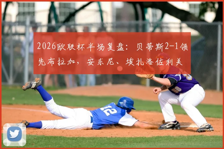 2026欧联杯半场复盘：贝蒂斯2-1领先布拉加，安东尼、埃扎洛佐利关键破门全解析，附半场技术统计与战术简评