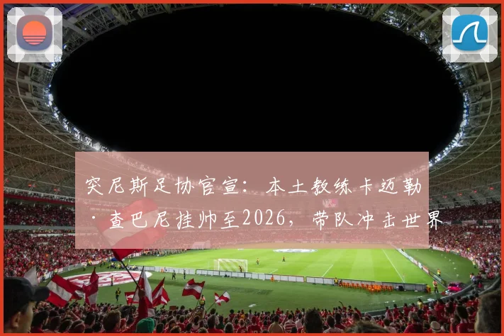 突尼斯足协官宣：本土教练卡迈勒·查巴尼挂帅至2026，带队冲击世界杯资格之路全面解析