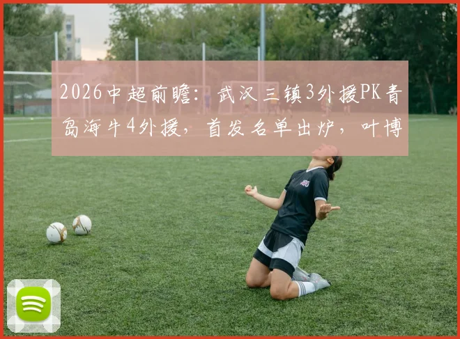 2026中超前瞻：武汉三镇3外援PK青岛海牛4外援，首发名单出炉，叶博亚领衔对决
