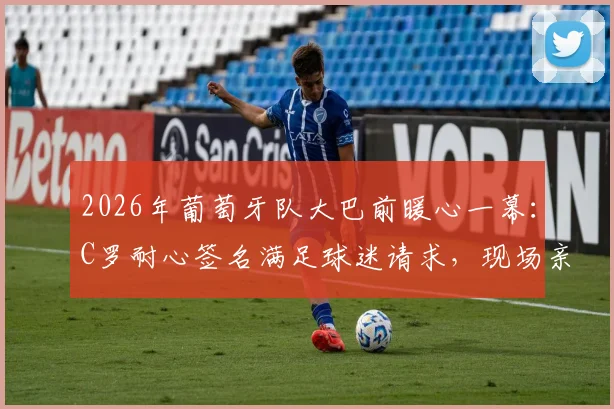 2026年葡萄牙队大巴前暖心一幕：C罗耐心签名满足球迷请求，现场亲历者讲述真实体验与高清瞬间