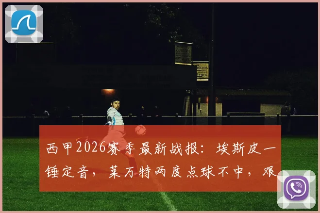 西甲2026赛季最新战报：埃斯皮一锤定音，莱万特两度点球不中，艰难1-0击败十人赫塔菲