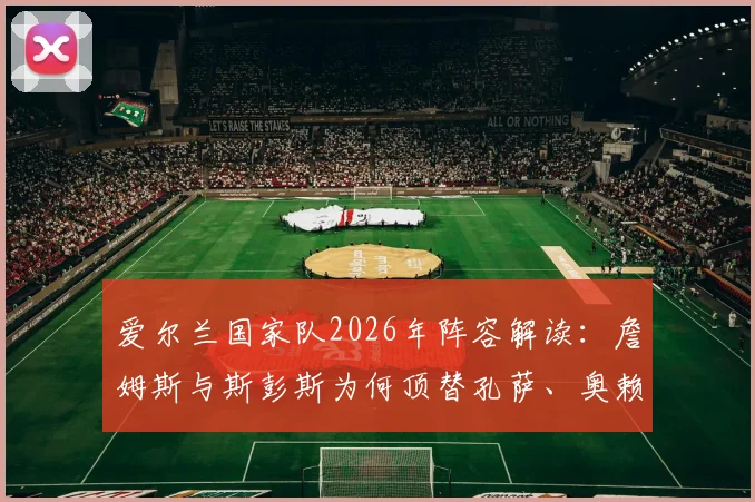 爱尔兰国家队2026年阵容解读：詹姆斯与斯彭斯为何顶替孔萨、奥赖利出任首发边后卫？