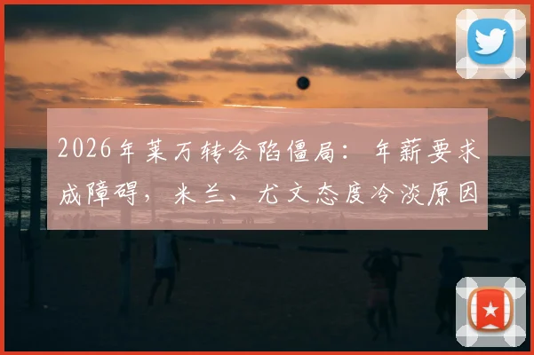 2026年莱万转会陷僵局：年薪要求成障碍，米兰、尤文态度冷淡原因解析