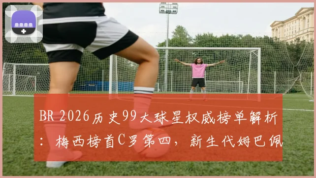 BR 2026历史99大球星权威榜单解析：梅西榜首C罗第四，新生代姆巴佩24哈兰德86引热议