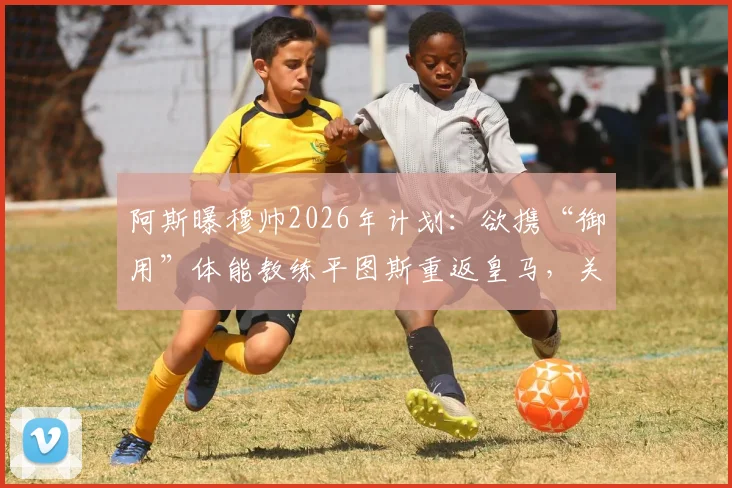 阿斯曝穆帅2026年计划：欲携“御用”体能教练平图斯重返皇马，关键细节已近达成