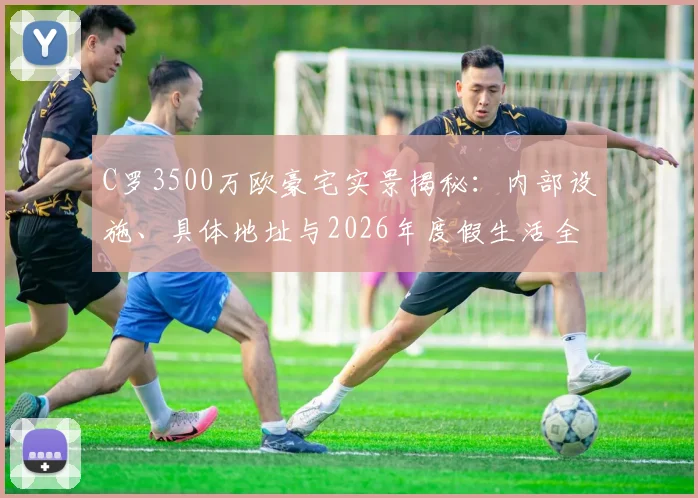 C罗3500万欧豪宅实景揭秘：内部设施、具体地址与2026年度假生活全览