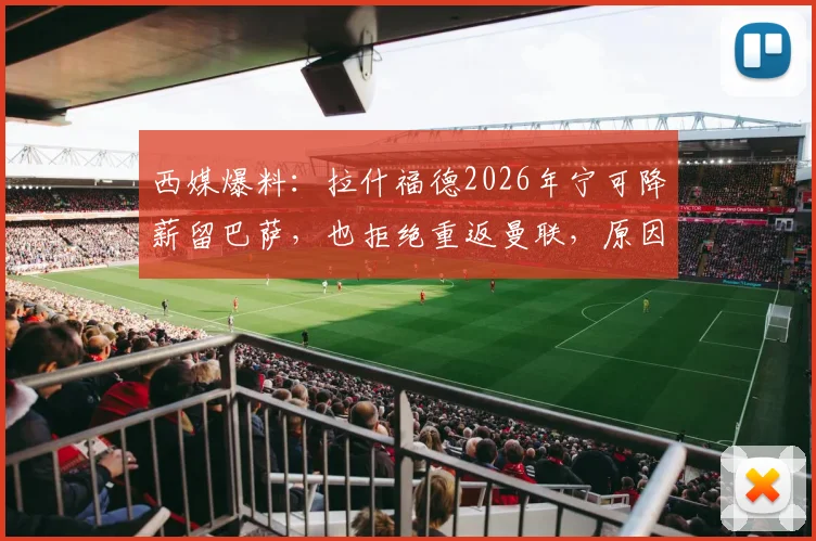 西媒爆料：拉什福德2026年宁可降薪留巴萨，也拒绝重返曼联，原因深度剖析