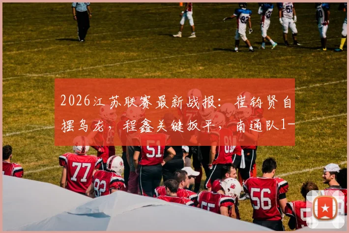 2026江苏联赛最新战报:崔钧贤自摆乌龙,程鑫关键扳平,南通队1-1憾平扬州队完整赛况回顾