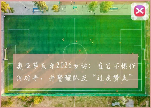 奥亚萨瓦尔2026专访：直言不惧任何对手，并警醒队友“过度赞美”比批评更危险