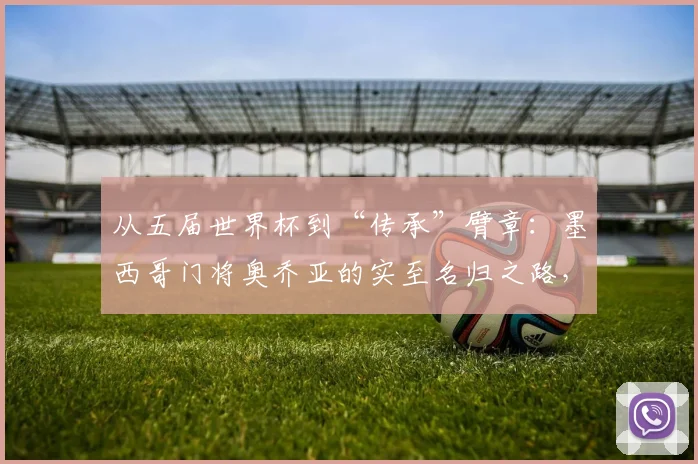 从五届世界杯到“传承”臂章：墨西哥门将奥乔亚的实至名归之路，2026能否再创传奇？