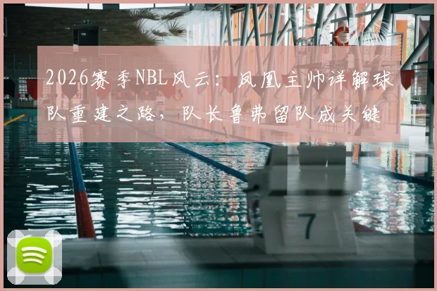 2026赛季NBL风云：凤凰主帅详解球队重建之路，队长鲁弗留队成关键，多人合同到期后的阵容展望