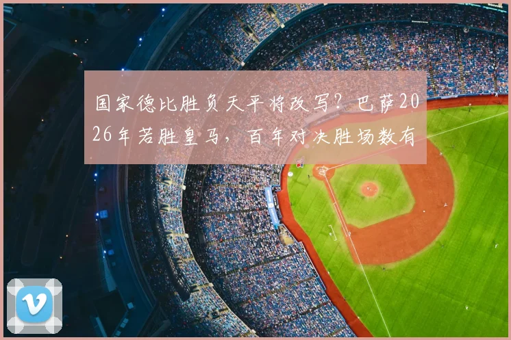 国家德比胜负天平将改写？巴萨2026年若胜皇马，百年对决胜场数有望首次追平