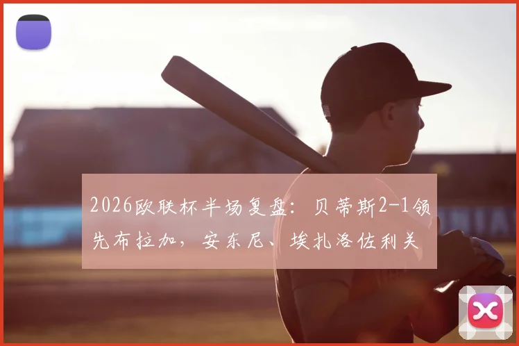 2026欧联杯半场复盘：贝蒂斯2-1领先布拉加，安东尼、埃扎洛佐利关键破门全解析，附半场技术统计与战术简评