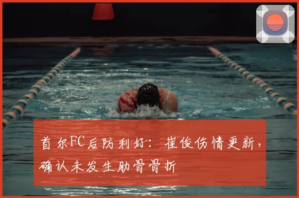 首尔FC后防利好：崔俊伤情更新，确认未发生肋骨骨折