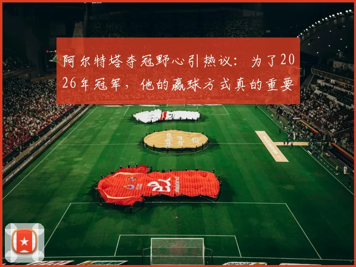阿尔特塔夺冠野心引热议:为了2026年冠军,他的赢球方式真的重要吗?电讯报深度解读