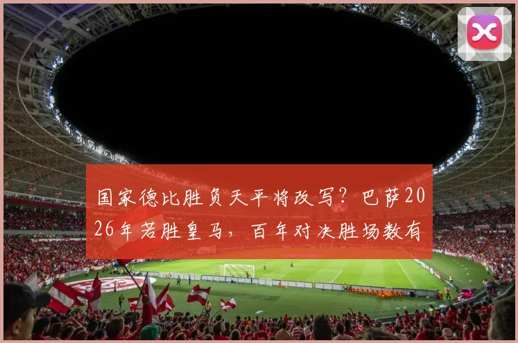 国家德比胜负天平将改写？巴萨2026年若胜皇马，百年对决胜场数有望首次追平