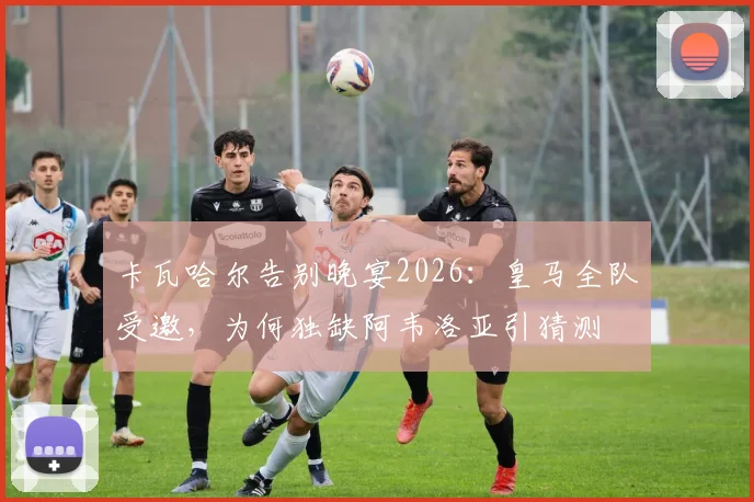卡瓦哈尔告别晚宴2026：皇马全队受邀，为何独缺阿韦洛亚引猜测