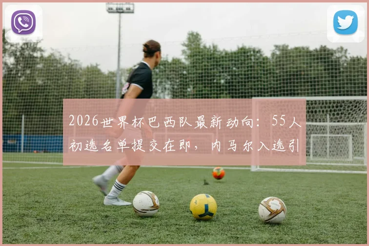 2026世界杯巴西队最新动向:55人初选名单提交在即,内马尔入选引关注,阵容分析与前景展望