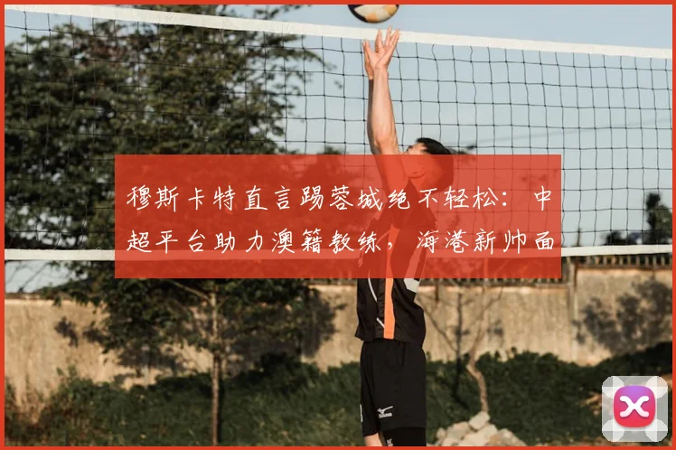 穆斯卡特直言踢蓉城绝不轻松：中超平台助力澳籍教练，海港新帅面临首个硬仗考验