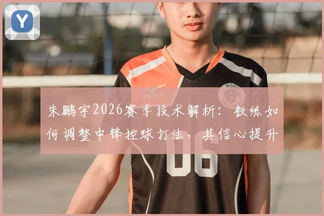朱鹏宇2026赛季技术解析：教练如何调整中锋控球打法，其信心提升的三大关键因素