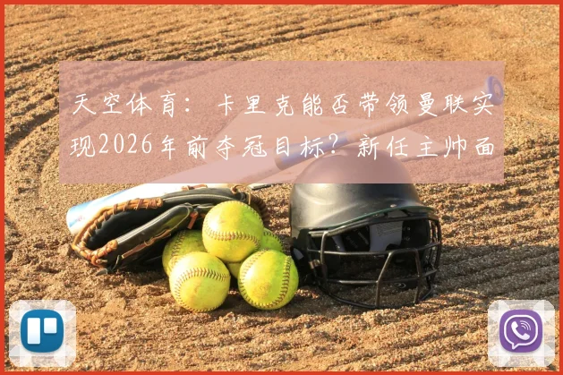 天空体育：卡里克能否带领曼联实现2026年前夺冠目标？新任主帅面临哪些关键考验？