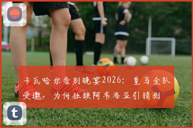 卡瓦哈尔告别晚宴2026：皇马全队受邀，为何独缺阿韦洛亚引猜测
