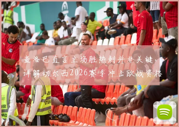 查洛巴直言主场胜热刺并非关键，详解切尔西2026赛季冲击欧战资格的策略与挑战