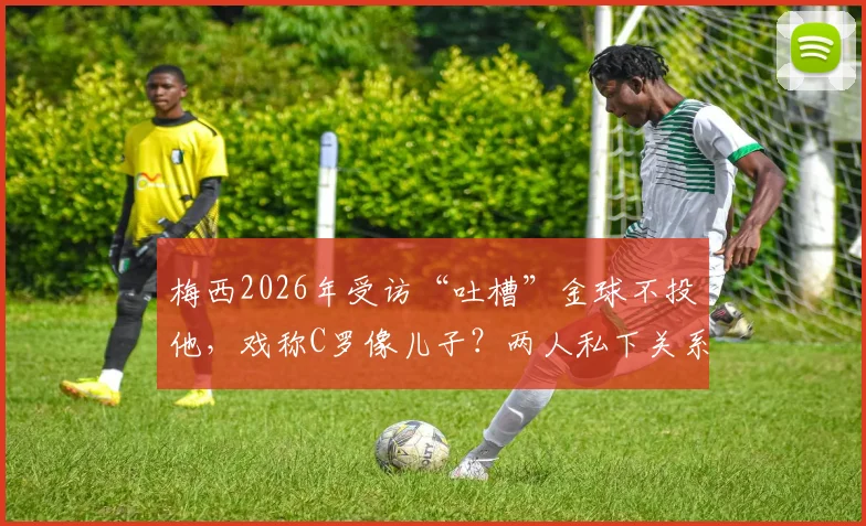 梅西2026年受访“吐槽”金球不投他,戏称C罗像儿子?两人私下关系与金球竞争深度解析
