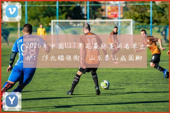 2026年中国U17男足最新集训名单出炉:邝兆镭领衔,山东泰山成国脚大户,7名新星入选引关注
