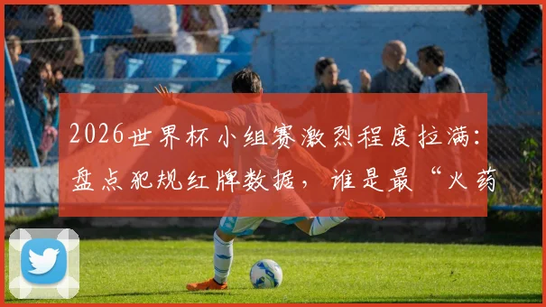 2026世界杯小组赛激烈程度拉满：盘点犯规红牌数据，谁是最“火药桶”球员？