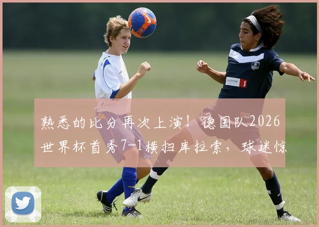 熟悉的比分再次上演！德国队2026世界杯首秀7-1横扫库拉索，球迷惊呼历史重现