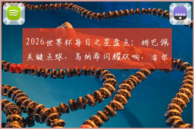 2026世界杯每日之星盘点:姆巴佩关键点球,乌纳希闪耀双响,吉尔神扑成焦点