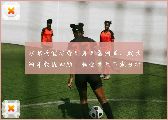 切尔西官方告别库库雷利亚：效力两年数据回顾，转会费及下家分析，左后卫位置未来引援预测